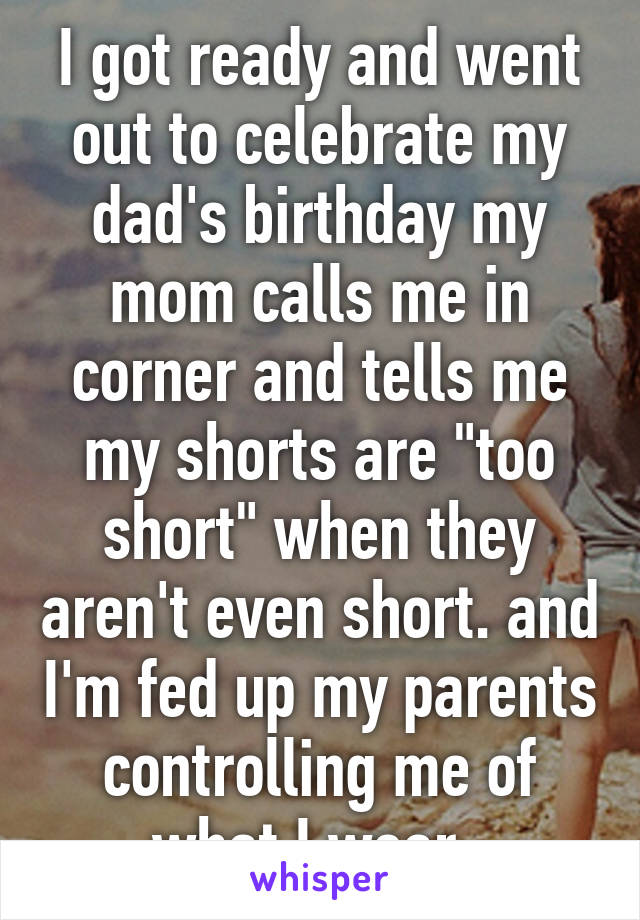 I got ready and went out to celebrate my dad's birthday my mom calls me in corner and tells me my shorts are "too short" when they aren't even short. and I'm fed up my parents controlling me of what I wear. 