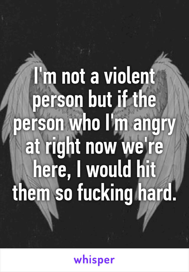 I'm not a violent person but if the person who I'm angry at right now we're here, I would hit them so fucking hard.