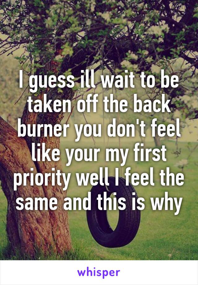 I guess ill wait to be taken off the back burner you don't feel like your my first priority well I feel the same and this is why