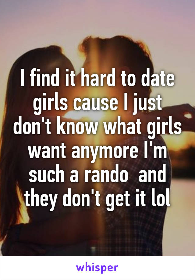 I find it hard to date girls cause I just don't know what girls want anymore I'm such a rando  and they don't get it lol