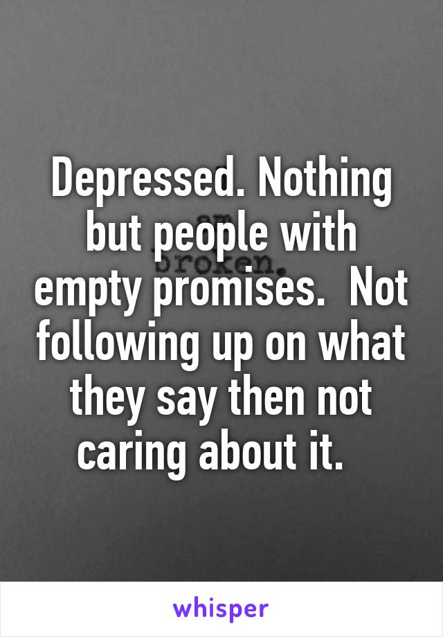 Depressed. Nothing but people with empty promises.  Not following up on what they say then not caring about it.  