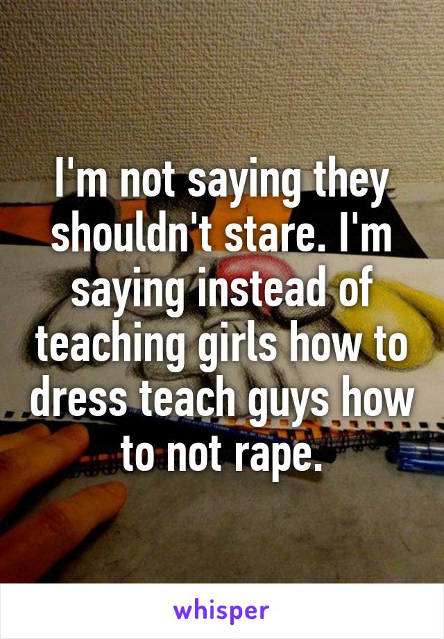 I'm not saying they shouldn't stare. I'm saying instead of teaching girls how to dress teach guys how to not rape.