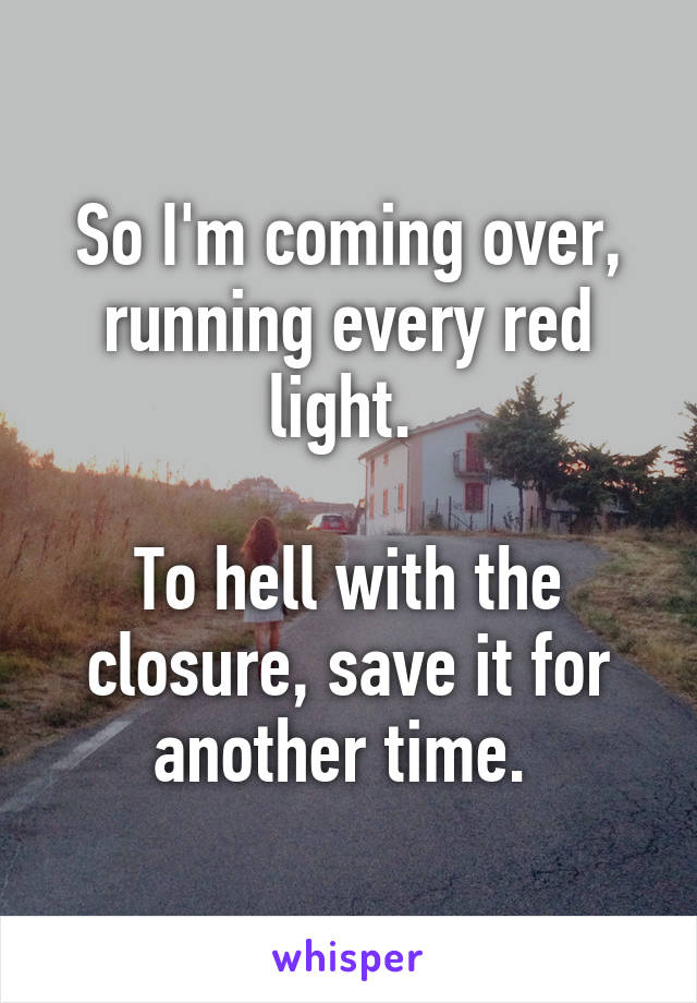 So I'm coming over, running every red light. 

To hell with the closure, save it for another time. 