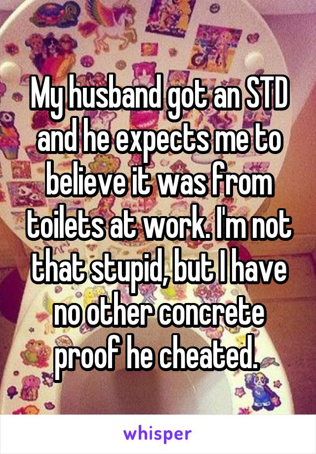 My husband got an STD and he expects me to believe it was from toilets at work. I'm not that stupid, but I have no other concrete proof he cheated. 