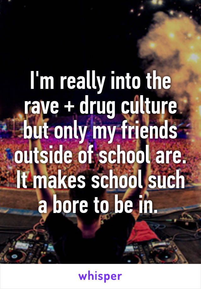 I'm really into the rave + drug culture but only my friends outside of school are. It makes school such a bore to be in. 