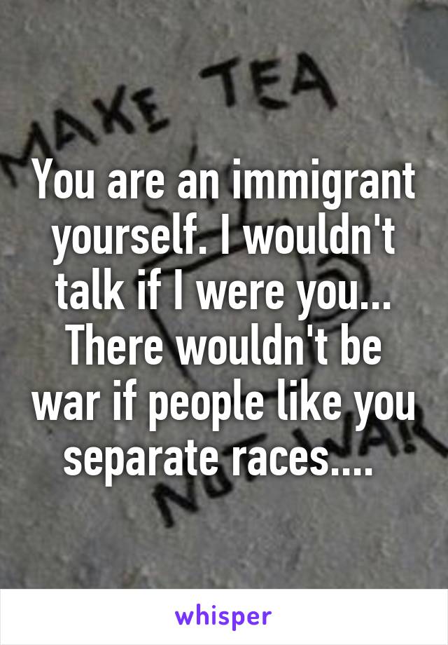 You are an immigrant yourself. I wouldn't talk if I were you... There wouldn't be war if people like you separate races.... 