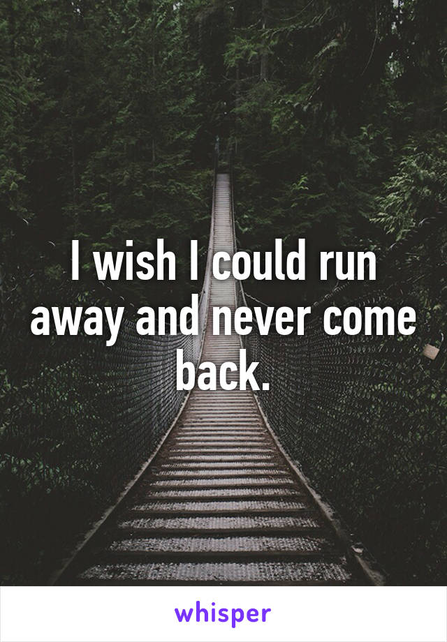 I wish I could run away and never come back.