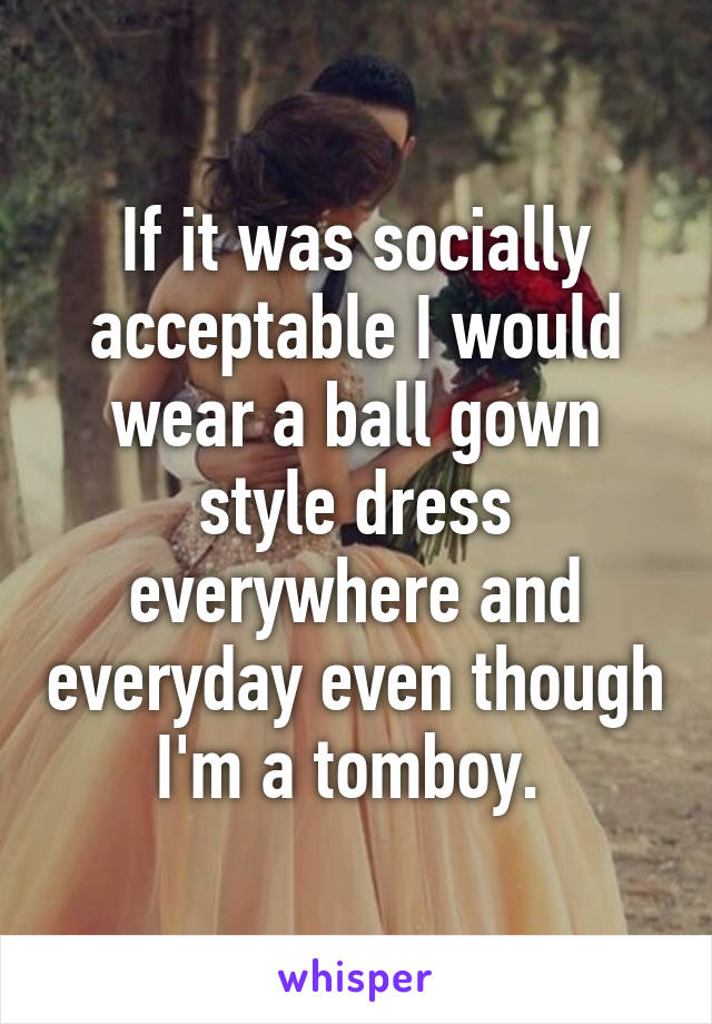 If it was socially acceptable I would wear a ball gown style dress everywhere and everyday even though I'm a tomboy. 