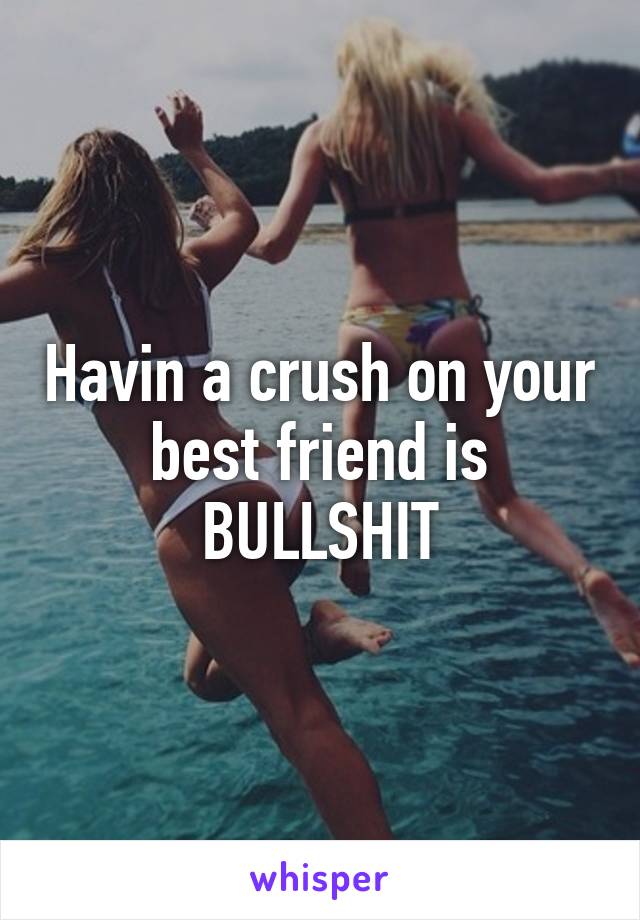 Havin a crush on your best friend is BULLSHIT