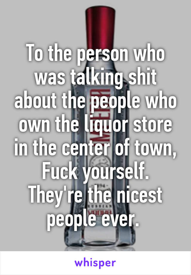 To the person who was talking shit about the people who own the liquor store in the center of town, Fuck yourself. They're the nicest people ever. 