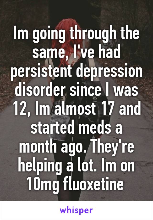 Im going through the same, I've had persistent depression disorder since I was 12, Im almost 17 and started meds a month ago. They're helping a lot. Im on 10mg fluoxetine 