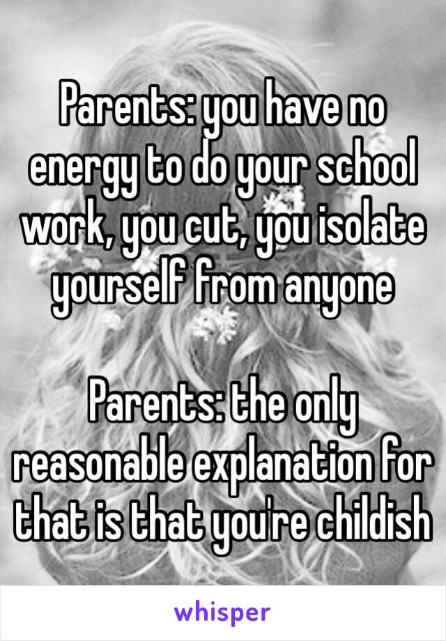 Parents: you have no energy to do your school work, you cut, you isolate yourself from anyone

Parents: the only reasonable explanation for that is that you're childish