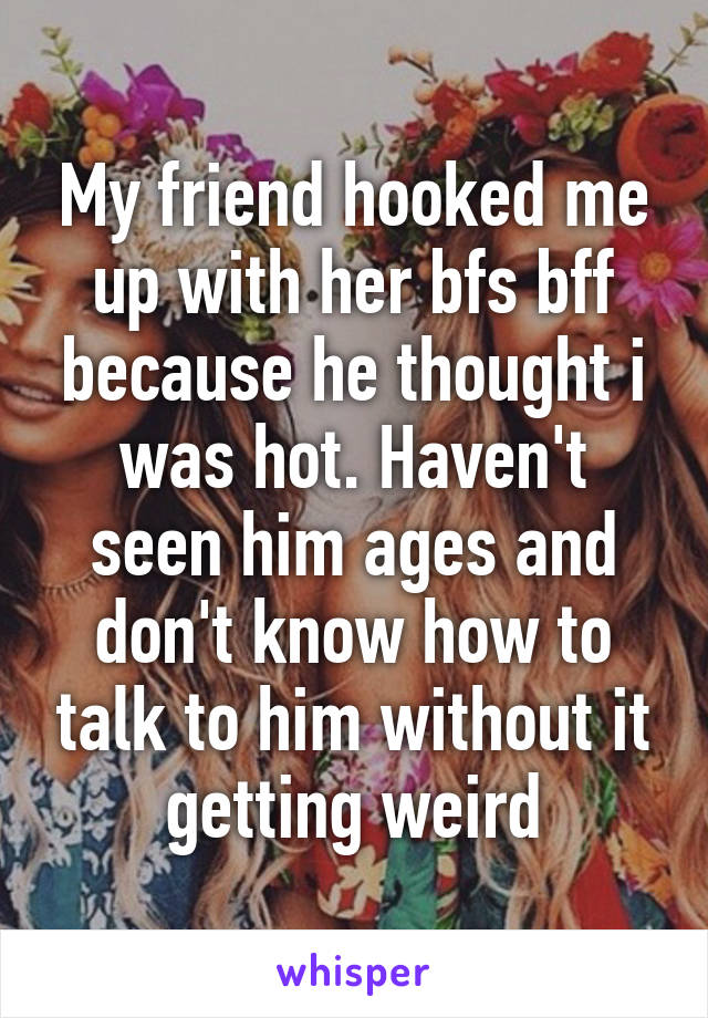 My friend hooked me up with her bfs bff because he thought i was hot. Haven't seen him ages and don't know how to talk to him without it getting weird