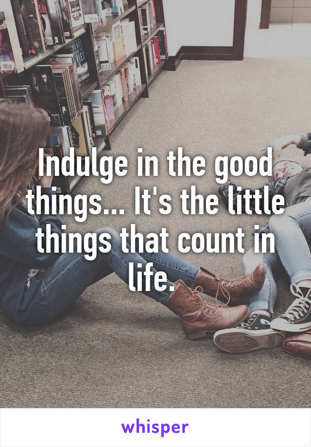 Indulge in the good things... It's the little things that count in life. 