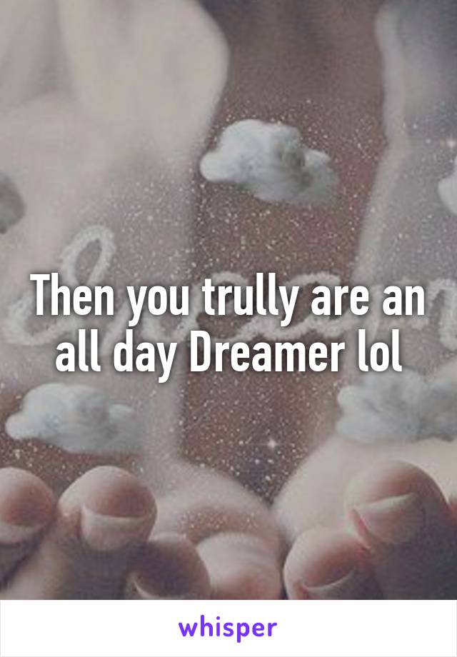 Then you trully are an all day Dreamer lol