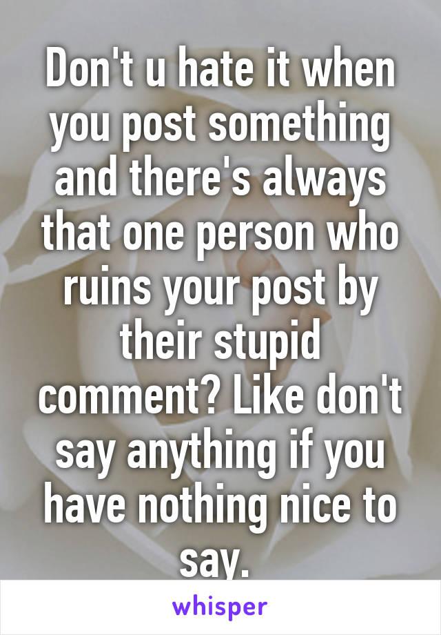 Don't u hate it when you post something and there's always that one person who ruins your post by their stupid comment? Like don't say anything if you have nothing nice to say. 