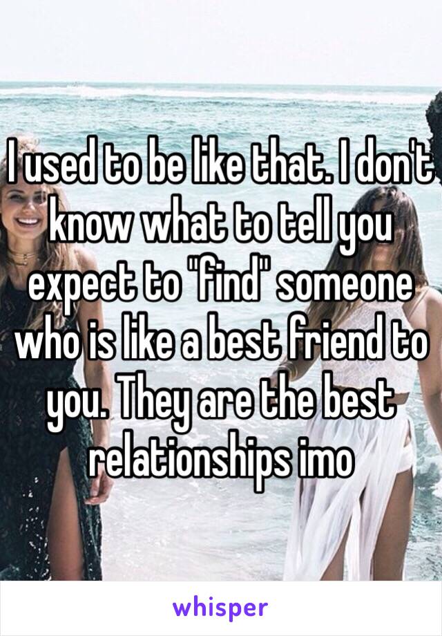 I used to be like that. I don't know what to tell you expect to "find" someone who is like a best friend to you. They are the best relationships imo 