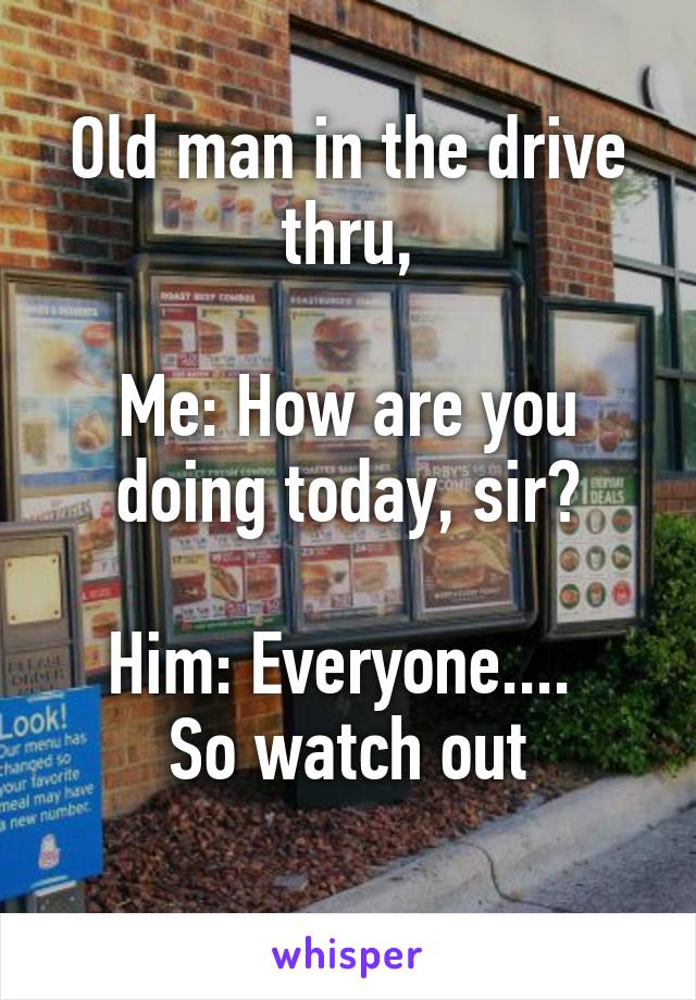 Old man in the drive thru,

Me: How are you doing today, sir?

Him: Everyone.... 
So watch out
