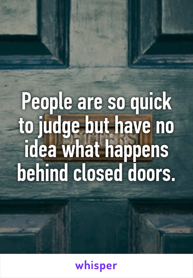 People are so quick to judge but have no idea what happens behind closed doors.