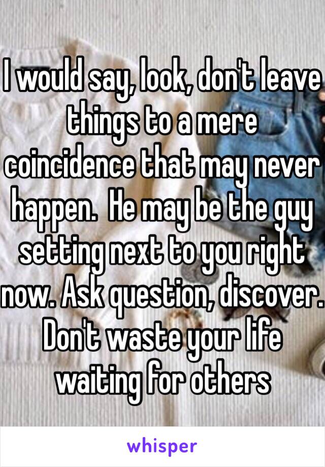 I would say, look, don't leave things to a mere coincidence that may never happen.  He may be the guy setting next to you right now. Ask question, discover. Don't waste your life waiting for others  