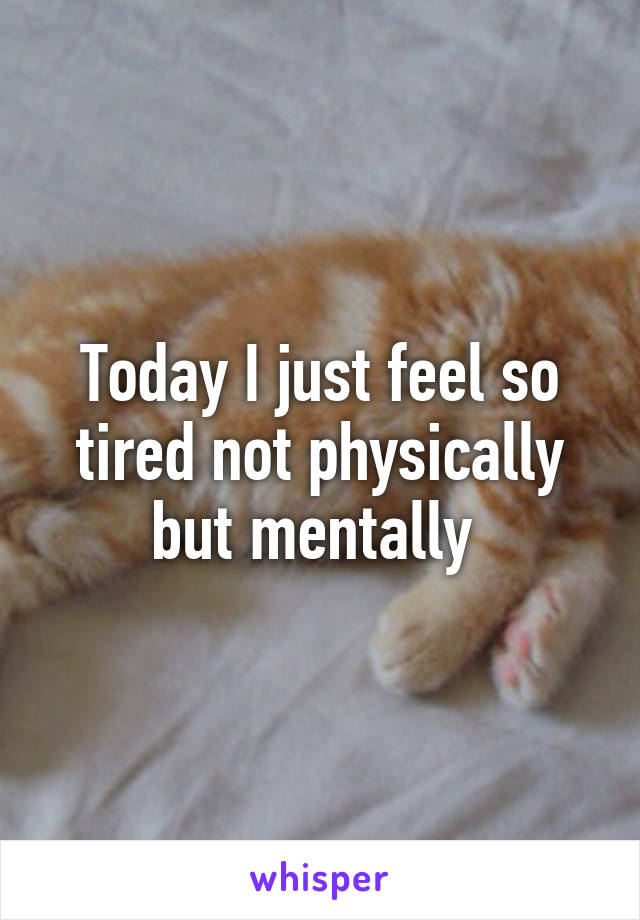 Today I just feel so tired not physically but mentally 