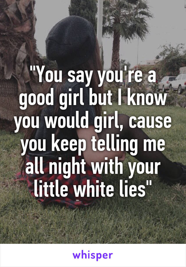 "You say you're a good girl but I know you would girl, cause you keep telling me all night with your little white lies"