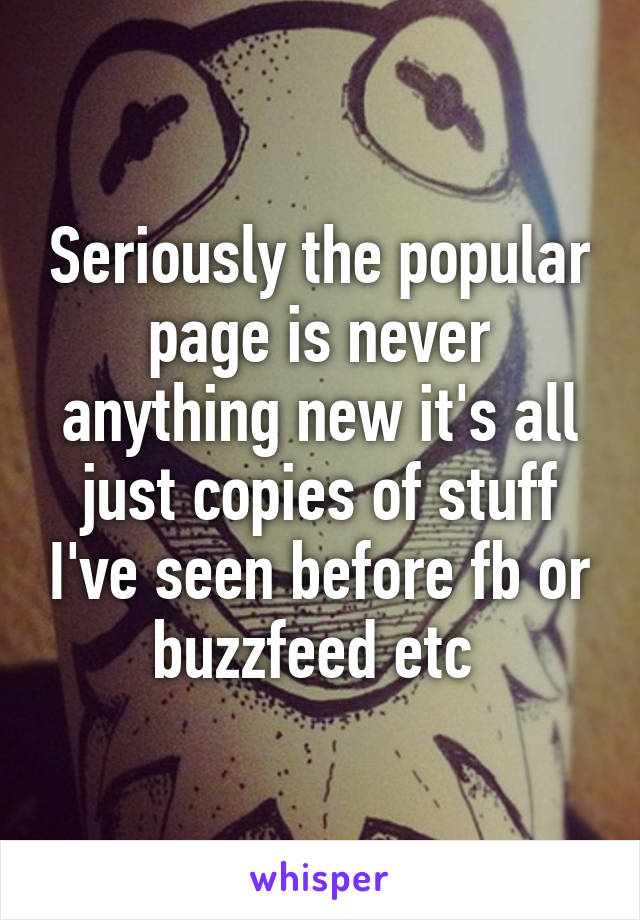 Seriously the popular page is never anything new it's all just copies of stuff I've seen before fb or buzzfeed etc 