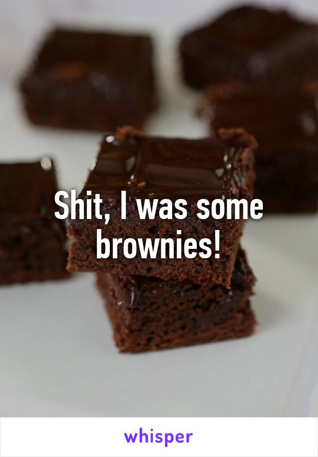 Shit, I was some brownies!