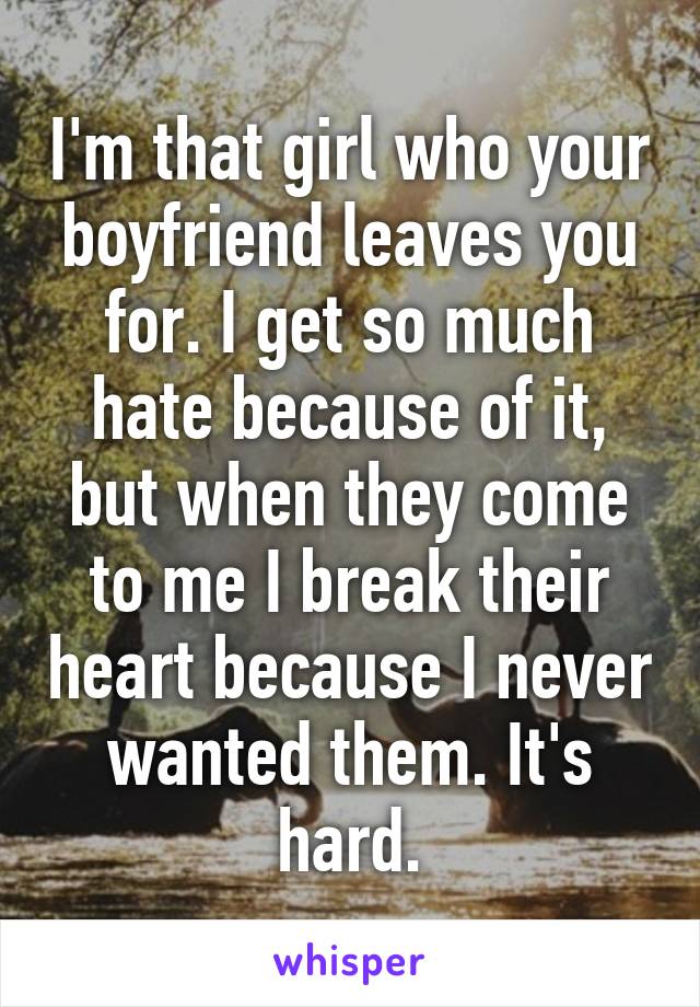 I'm that girl who your boyfriend leaves you for. I get so much hate because of it, but when they come to me I break their heart because I never wanted them. It's hard.