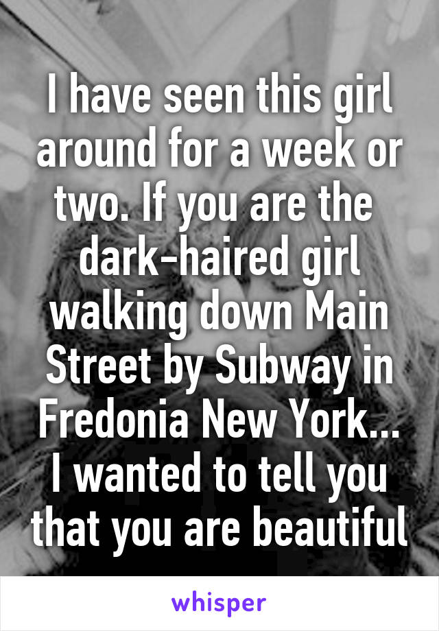 I have seen this girl around for a week or two. If you are the  dark-haired girl walking down Main Street by Subway in Fredonia New York... I wanted to tell you that you are beautiful