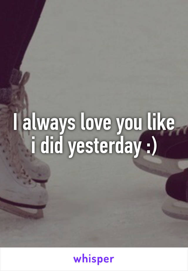 I always love you like i did yesterday :)