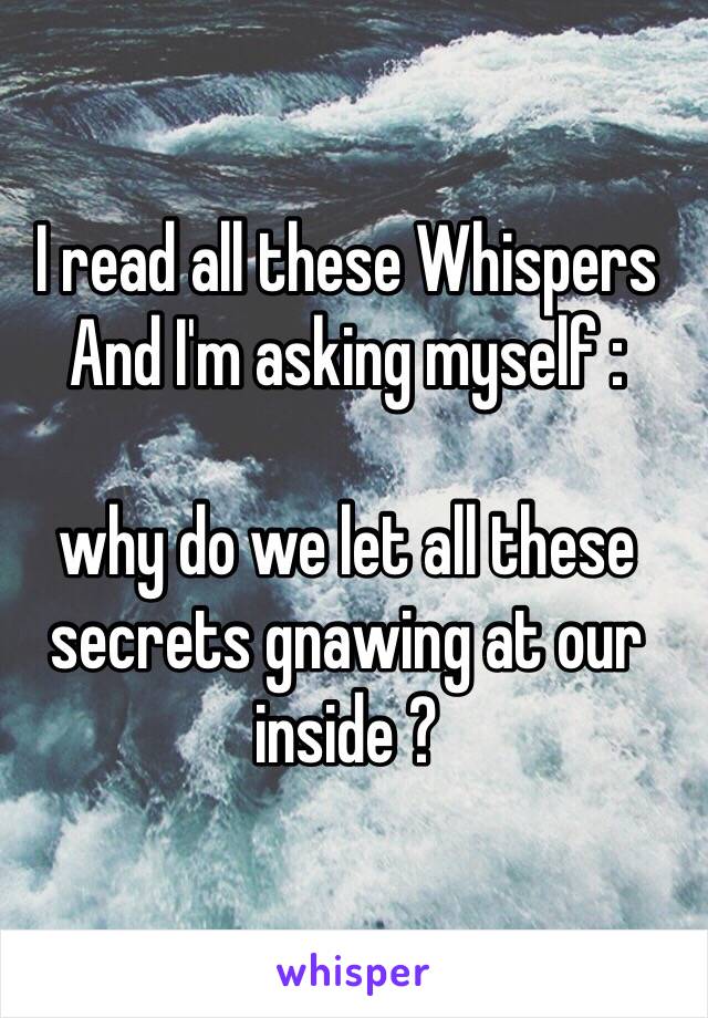 I read all these Whispers And I'm asking myself : 

why do we let all these secrets gnawing at our inside ?