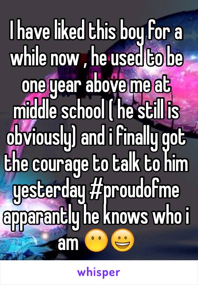 I have liked this boy for a while now , he used to be one year above me at middle school ( he still is obviously) and i finally got the courage to talk to him yesterday #proudofme apparantly he knows who i am 😶😀