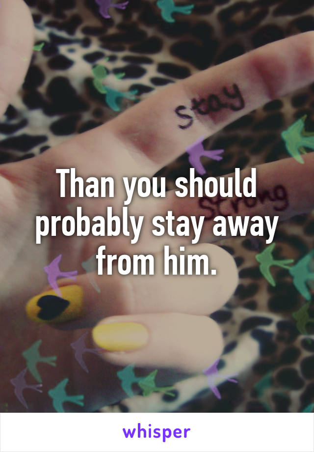 Than you should probably stay away from him.