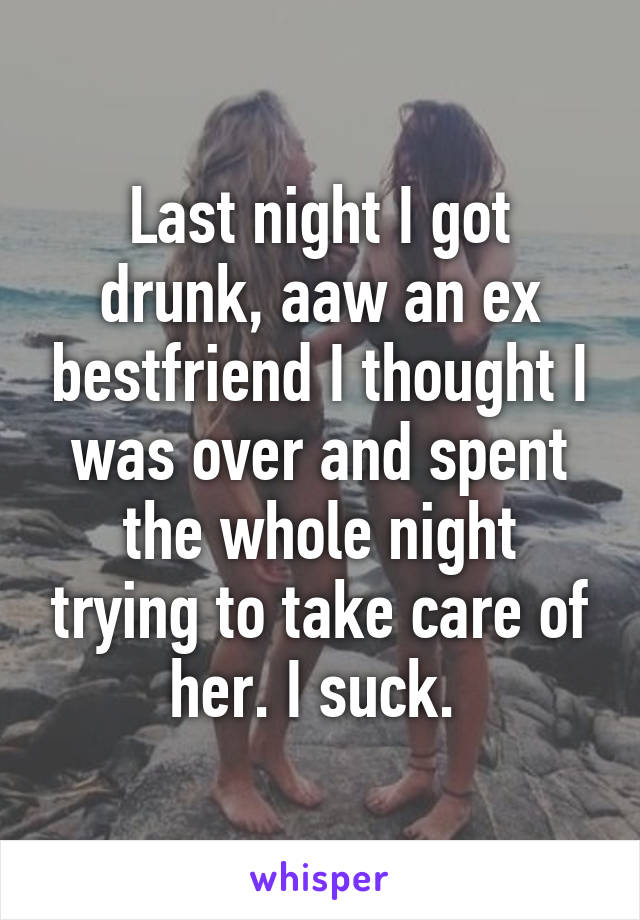 Last night I got drunk, aaw an ex bestfriend I thought I was over and spent the whole night trying to take care of her. I suck. 