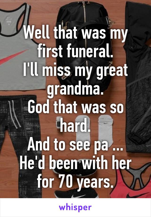 Well that was my first funeral.
I'll miss my great grandma.
God that was so hard.
And to see pa ... He'd been with her for 70 years.