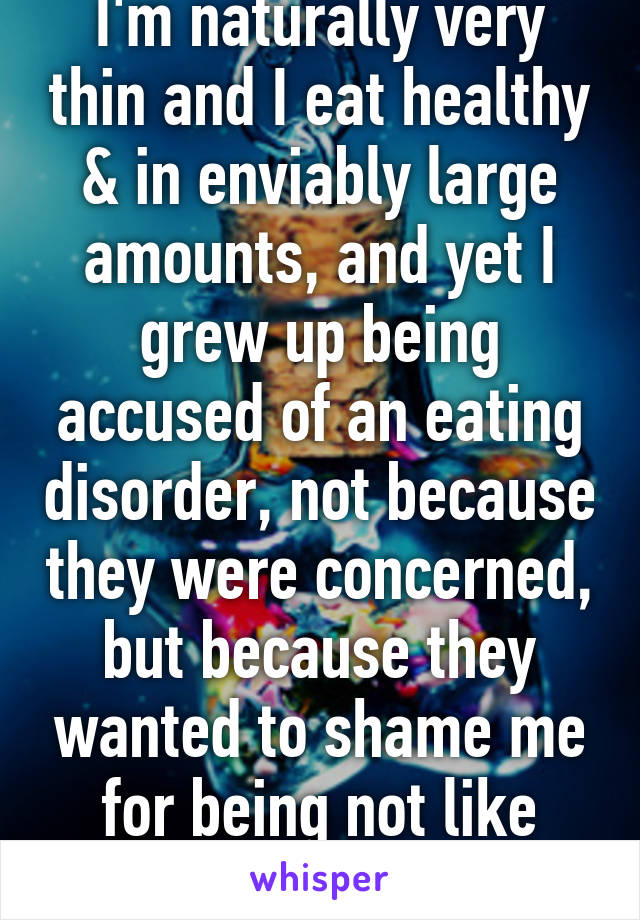 I'm naturally very thin and I eat healthy & in enviably large amounts, and yet I grew up being accused of an eating disorder, not because they were concerned, but because they wanted to shame me for being not like them.