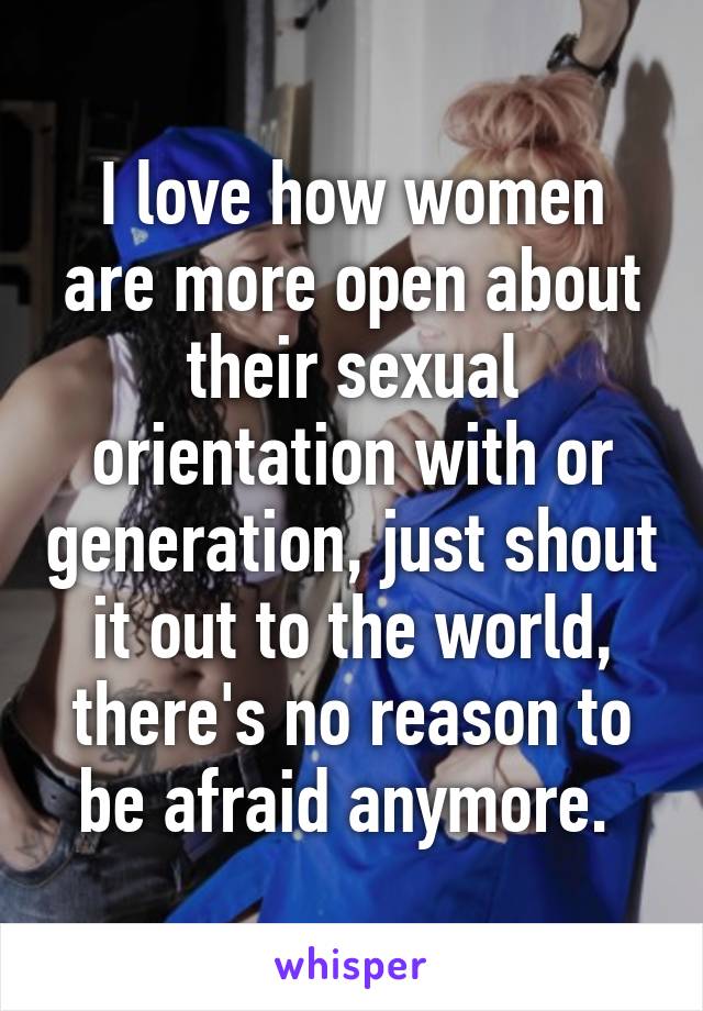 I love how women are more open about their sexual orientation with or generation, just shout it out to the world, there's no reason to be afraid anymore. 