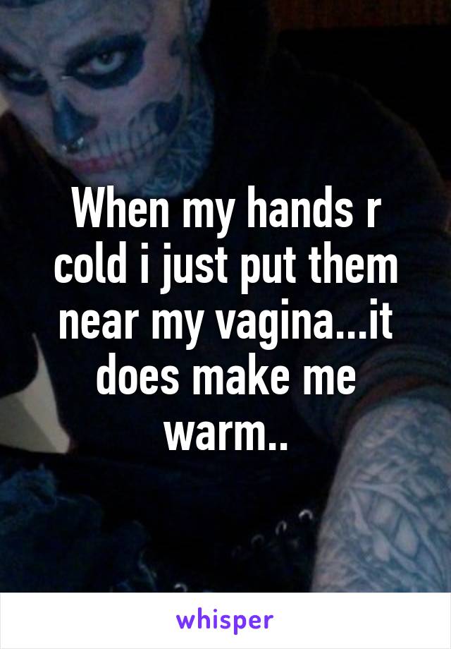 When my hands r cold i just put them near my vagina...it does make me warm..