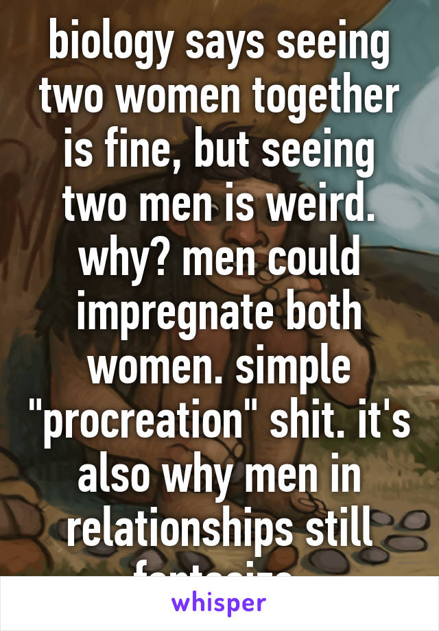 biology says seeing two women together is fine, but seeing two men is weird. why? men could impregnate both women. simple "procreation" shit. it's also why men in relationships still fantasize.