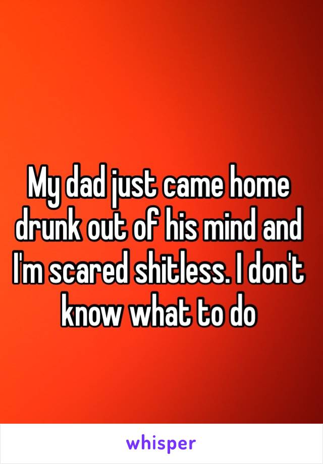 My dad just came home drunk out of his mind and I'm scared shitless. I don't know what to do 