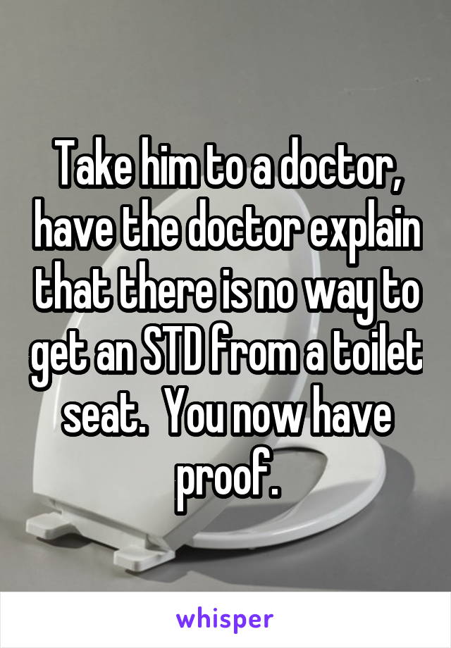 Take him to a doctor, have the doctor explain that there is no way to get an STD from a toilet seat.  You now have proof.