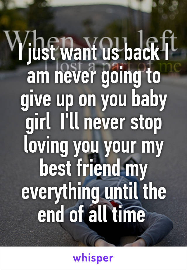 I just want us back I am never going to give up on you baby girl  I'll never stop loving you your my best friend my everything until the end of all time 