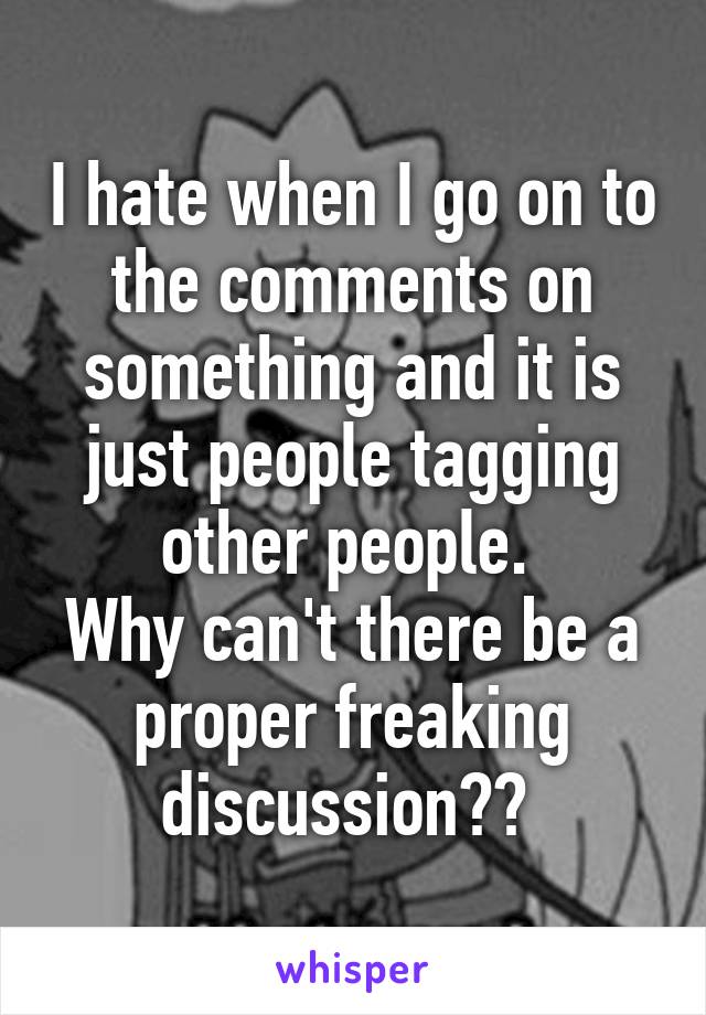 I hate when I go on to the comments on something and it is just people tagging other people. 
Why can't there be a proper freaking discussion?? 