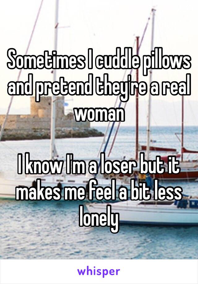 Sometimes I cuddle pillows and pretend they're a real woman

I know I'm a loser but it makes me feel a bit less lonely