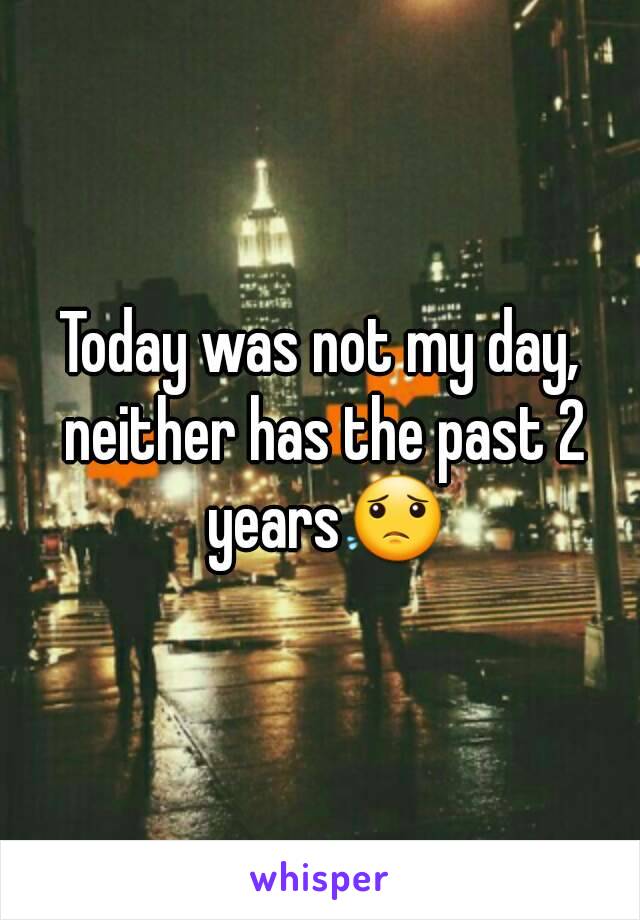 Today was not my day, neither has the past 2 years😟