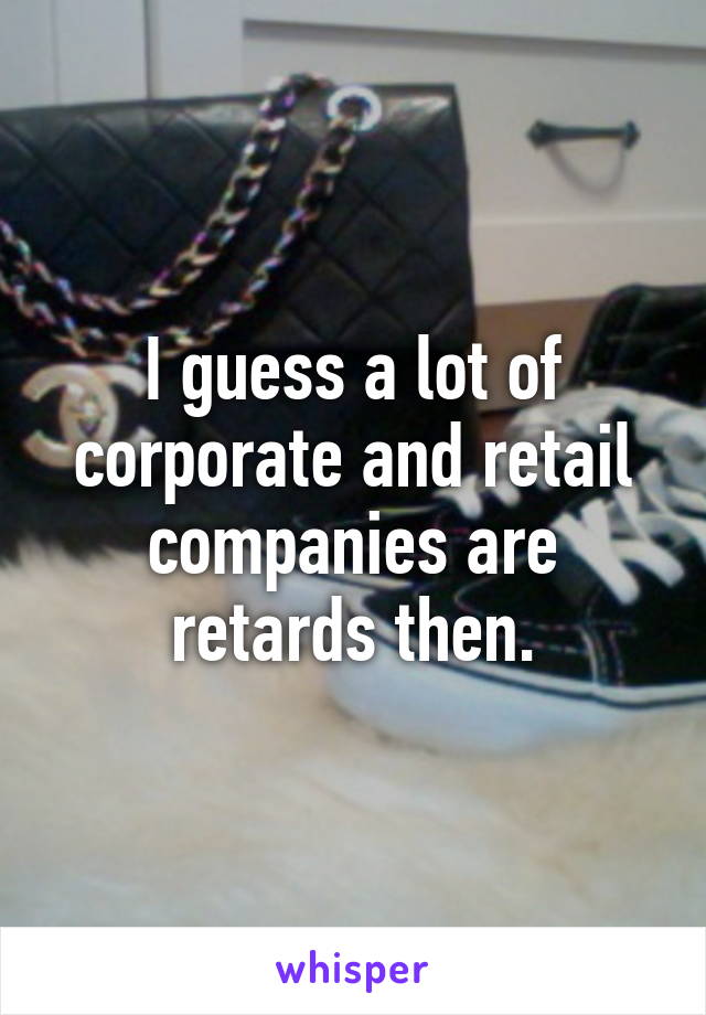 I guess a lot of corporate and retail companies are retards then.