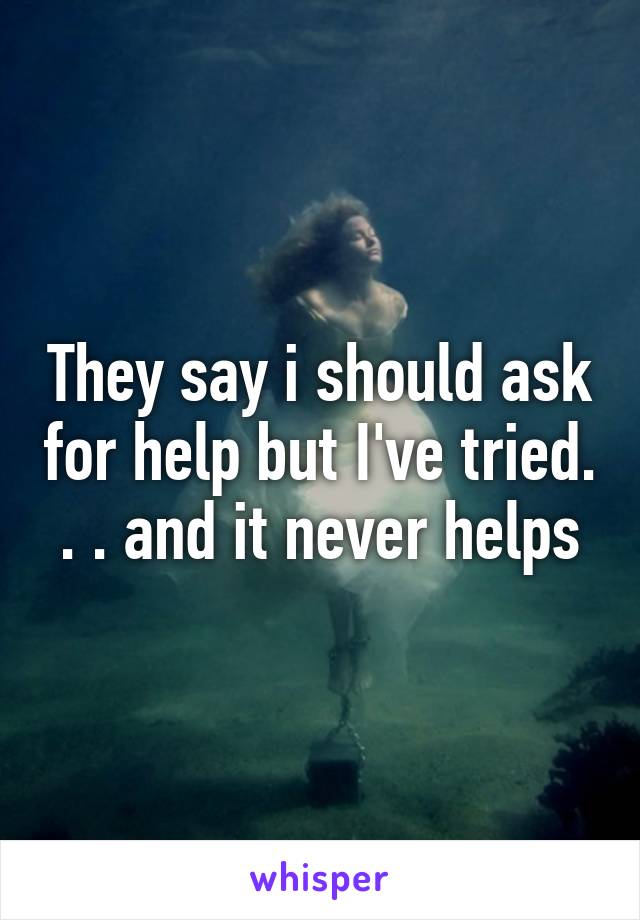 They say i should ask for help but I've tried. . . and it never helps