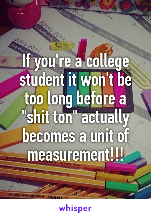 If you're a college student it won't be too long before a "shit ton" actually becomes a unit of measurement!!!