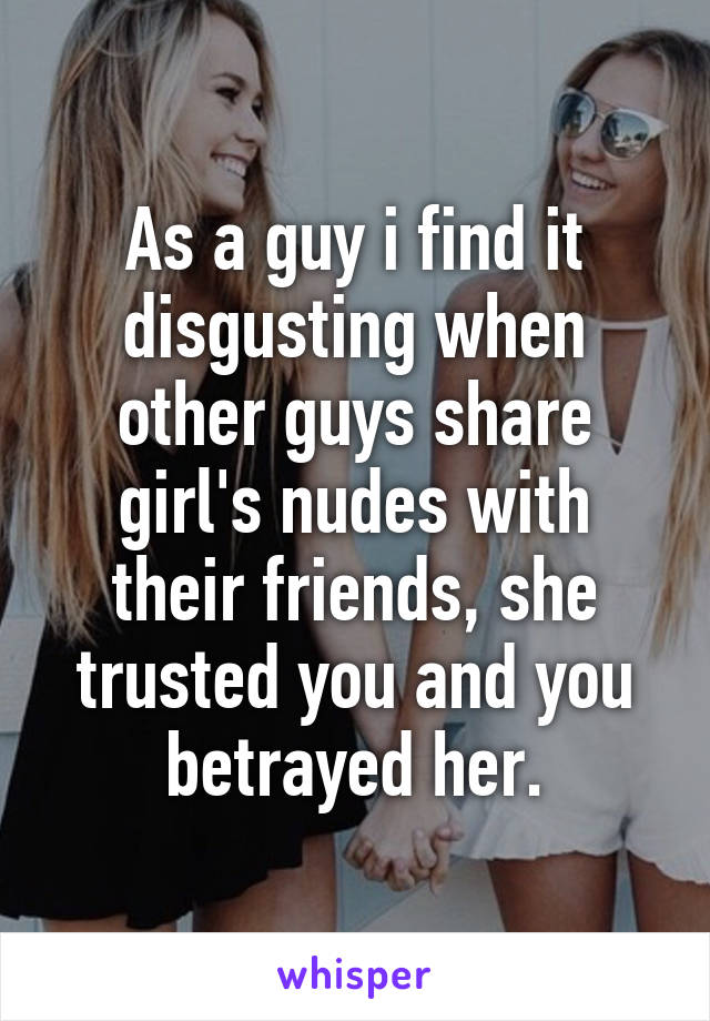 As a guy i find it disgusting when other guys share girl's nudes with their friends, she trusted you and you betrayed her.